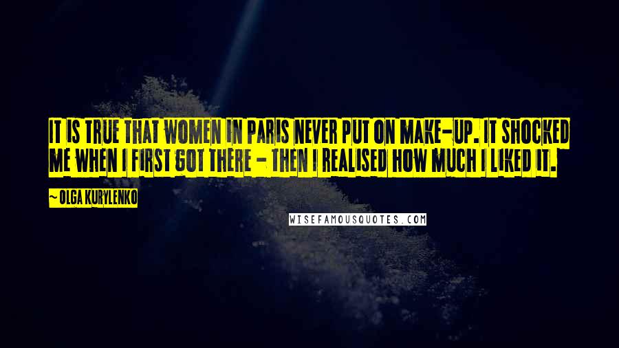 Olga Kurylenko Quotes: It is true that women in Paris never put on make-up. It shocked me when I first got there - then I realised how much I liked it.