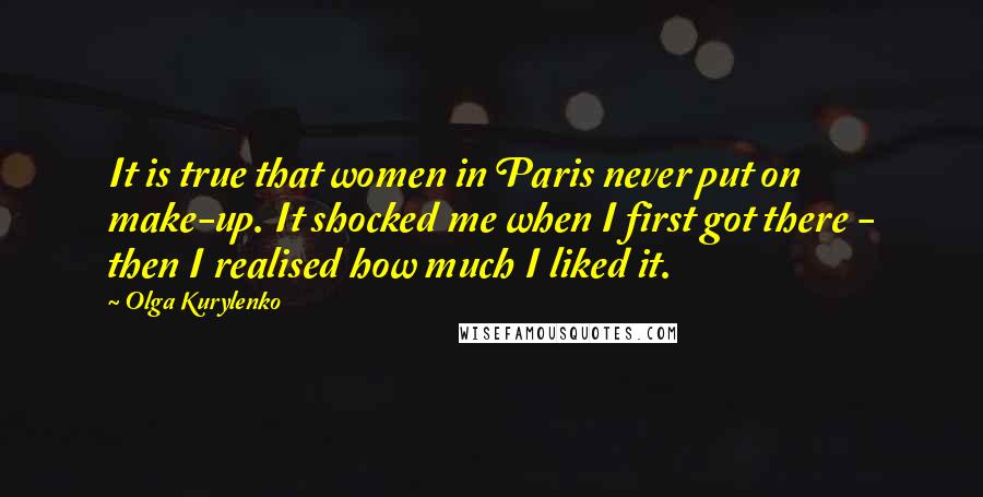 Olga Kurylenko Quotes: It is true that women in Paris never put on make-up. It shocked me when I first got there - then I realised how much I liked it.