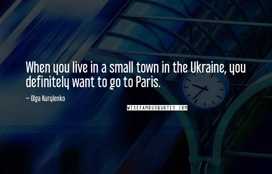 Olga Kurylenko Quotes: When you live in a small town in the Ukraine, you definitely want to go to Paris.