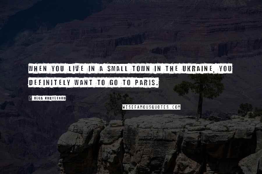 Olga Kurylenko Quotes: When you live in a small town in the Ukraine, you definitely want to go to Paris.