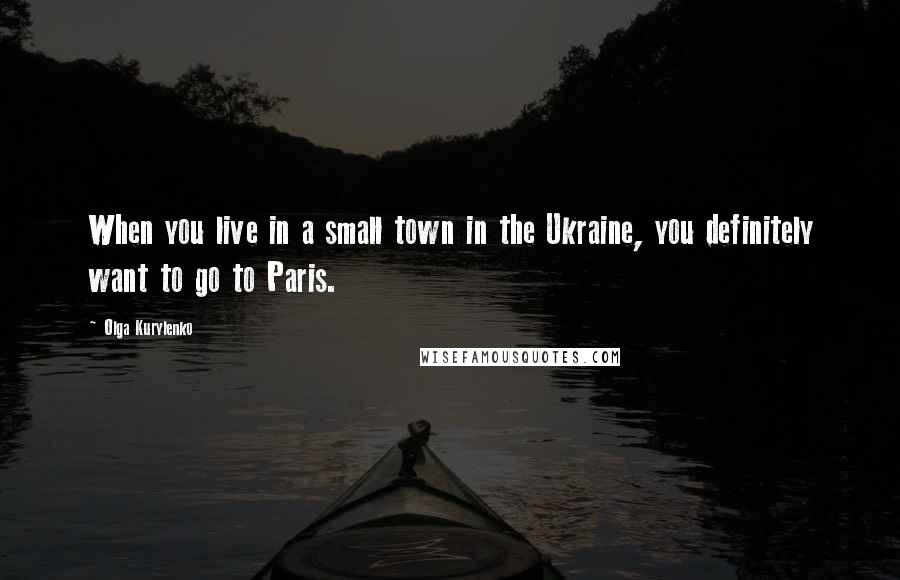 Olga Kurylenko Quotes: When you live in a small town in the Ukraine, you definitely want to go to Paris.