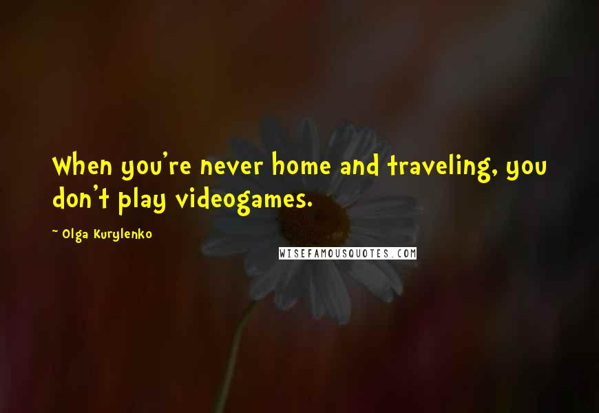 Olga Kurylenko Quotes: When you're never home and traveling, you don't play videogames.