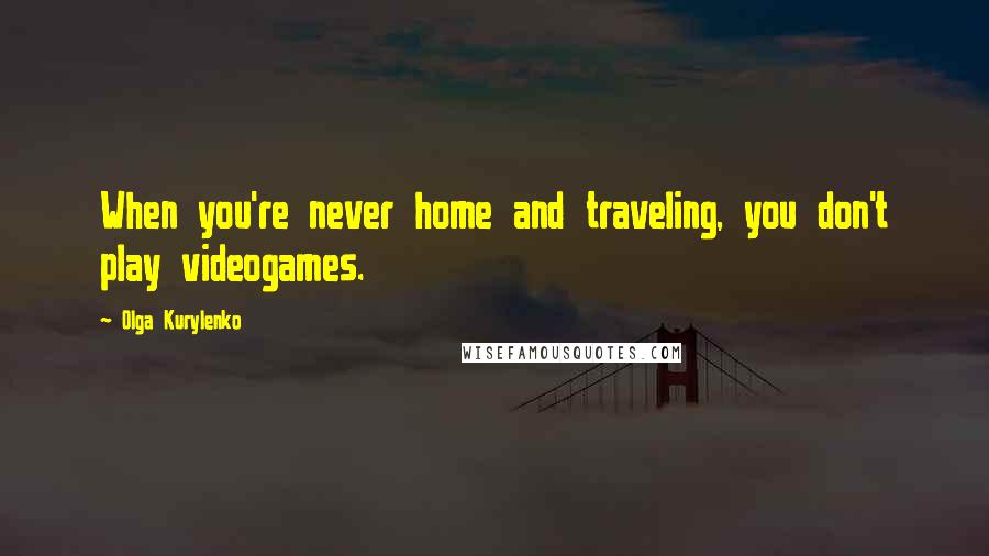 Olga Kurylenko Quotes: When you're never home and traveling, you don't play videogames.