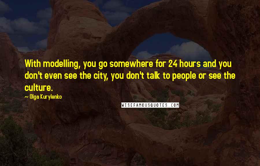 Olga Kurylenko Quotes: With modelling, you go somewhere for 24 hours and you don't even see the city, you don't talk to people or see the culture.