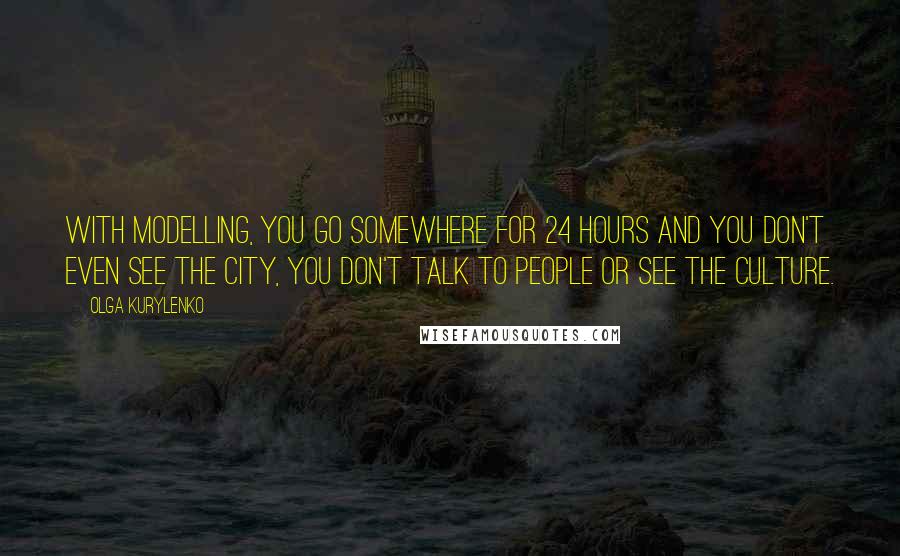 Olga Kurylenko Quotes: With modelling, you go somewhere for 24 hours and you don't even see the city, you don't talk to people or see the culture.