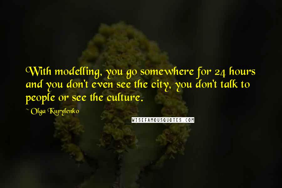 Olga Kurylenko Quotes: With modelling, you go somewhere for 24 hours and you don't even see the city, you don't talk to people or see the culture.