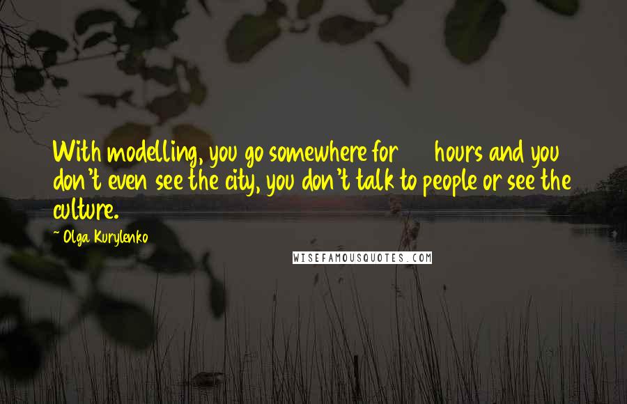 Olga Kurylenko Quotes: With modelling, you go somewhere for 24 hours and you don't even see the city, you don't talk to people or see the culture.