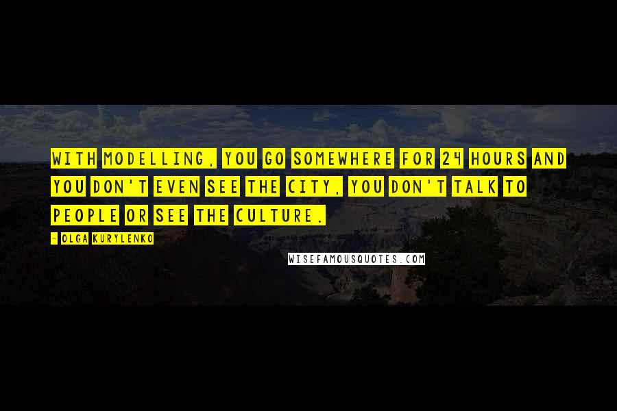 Olga Kurylenko Quotes: With modelling, you go somewhere for 24 hours and you don't even see the city, you don't talk to people or see the culture.