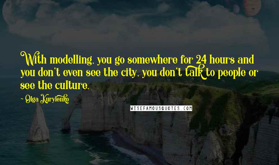 Olga Kurylenko Quotes: With modelling, you go somewhere for 24 hours and you don't even see the city, you don't talk to people or see the culture.