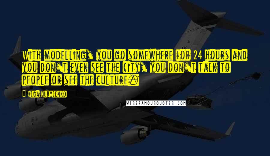 Olga Kurylenko Quotes: With modelling, you go somewhere for 24 hours and you don't even see the city, you don't talk to people or see the culture.