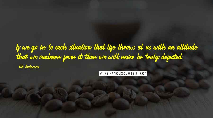 Oli Anderson Quotes: If we go in to each situation that life throws at us with an attitude that we canlearn from it then we will never be truly defeated.