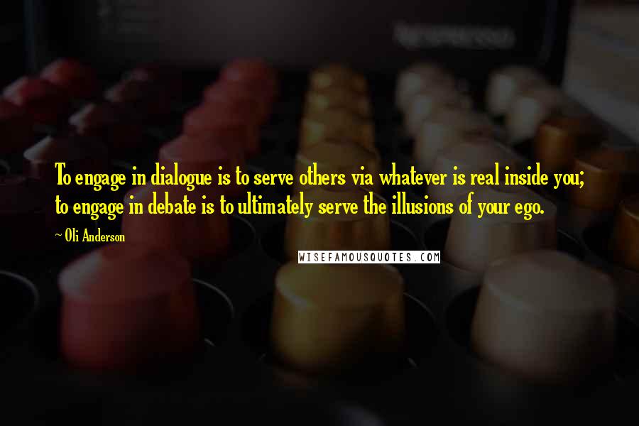 Oli Anderson Quotes: To engage in dialogue is to serve others via whatever is real inside you; to engage in debate is to ultimately serve the illusions of your ego.