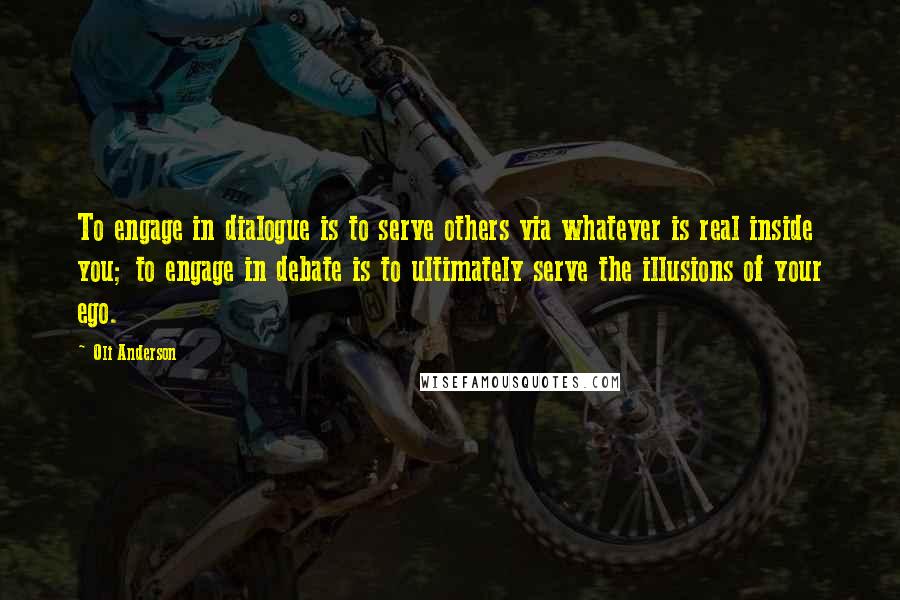 Oli Anderson Quotes: To engage in dialogue is to serve others via whatever is real inside you; to engage in debate is to ultimately serve the illusions of your ego.