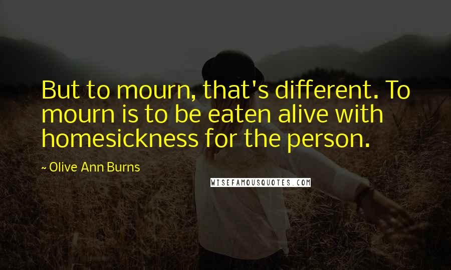 Olive Ann Burns Quotes: But to mourn, that's different. To mourn is to be eaten alive with homesickness for the person.