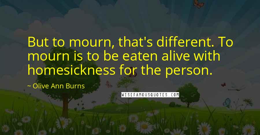 Olive Ann Burns Quotes: But to mourn, that's different. To mourn is to be eaten alive with homesickness for the person.