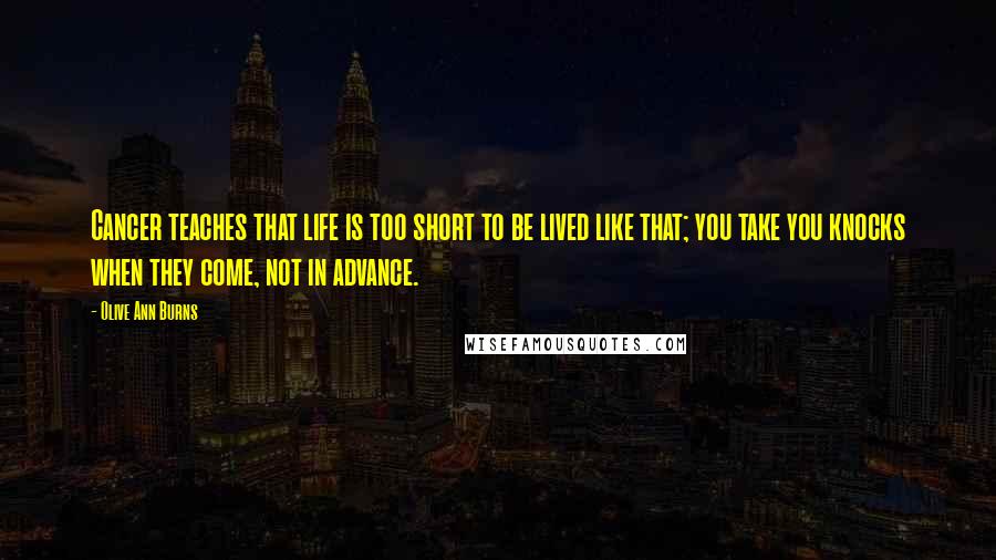 Olive Ann Burns Quotes: Cancer teaches that life is too short to be lived like that; you take you knocks when they come, not in advance.