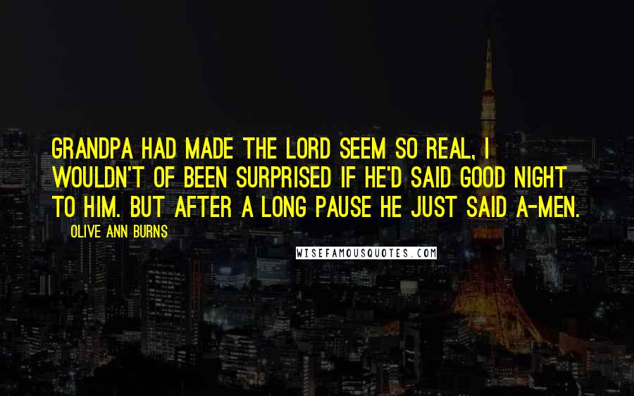 Olive Ann Burns Quotes: Grandpa had made the Lord seem so real, I wouldn't of been surprised if he'd said good night to Him. But after a long pause he just said a-men.