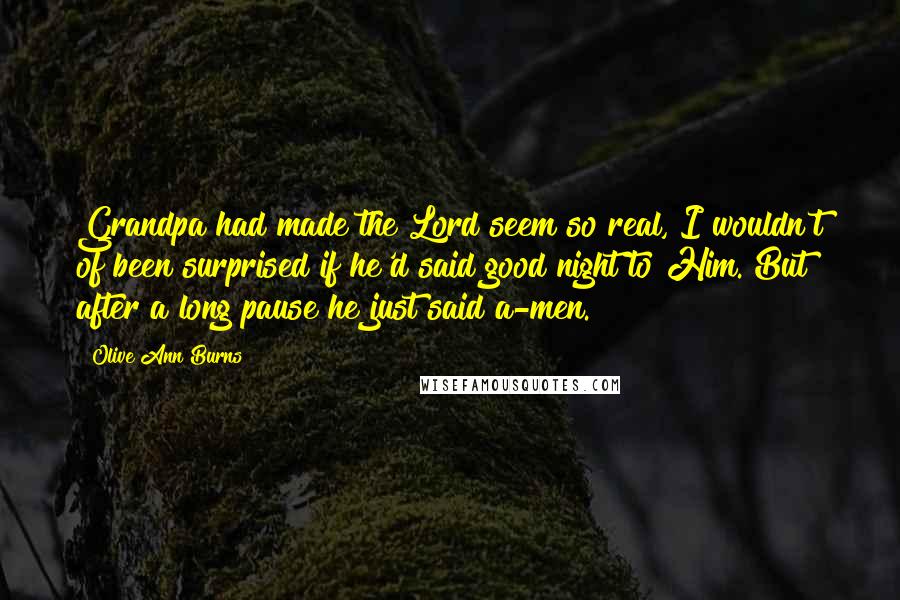 Olive Ann Burns Quotes: Grandpa had made the Lord seem so real, I wouldn't of been surprised if he'd said good night to Him. But after a long pause he just said a-men.