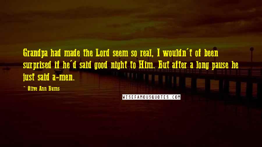 Olive Ann Burns Quotes: Grandpa had made the Lord seem so real, I wouldn't of been surprised if he'd said good night to Him. But after a long pause he just said a-men.