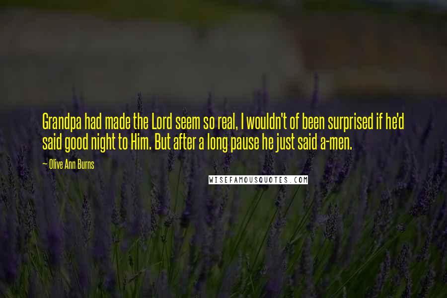 Olive Ann Burns Quotes: Grandpa had made the Lord seem so real, I wouldn't of been surprised if he'd said good night to Him. But after a long pause he just said a-men.
