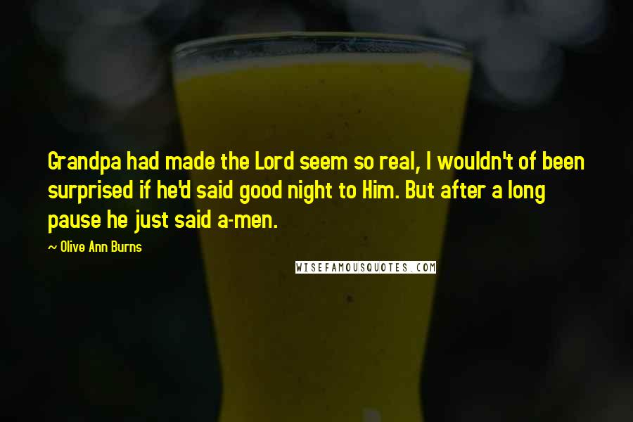 Olive Ann Burns Quotes: Grandpa had made the Lord seem so real, I wouldn't of been surprised if he'd said good night to Him. But after a long pause he just said a-men.