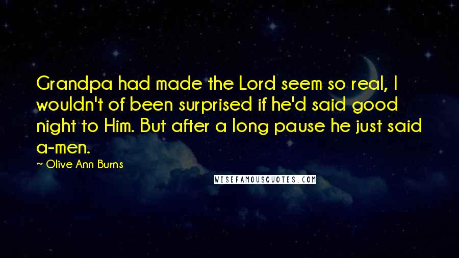 Olive Ann Burns Quotes: Grandpa had made the Lord seem so real, I wouldn't of been surprised if he'd said good night to Him. But after a long pause he just said a-men.