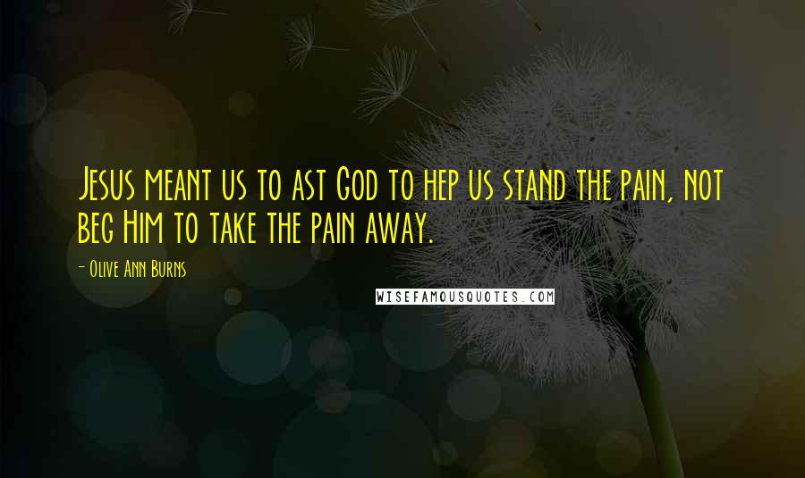 Olive Ann Burns Quotes: Jesus meant us to ast God to hep us stand the pain, not beg Him to take the pain away.