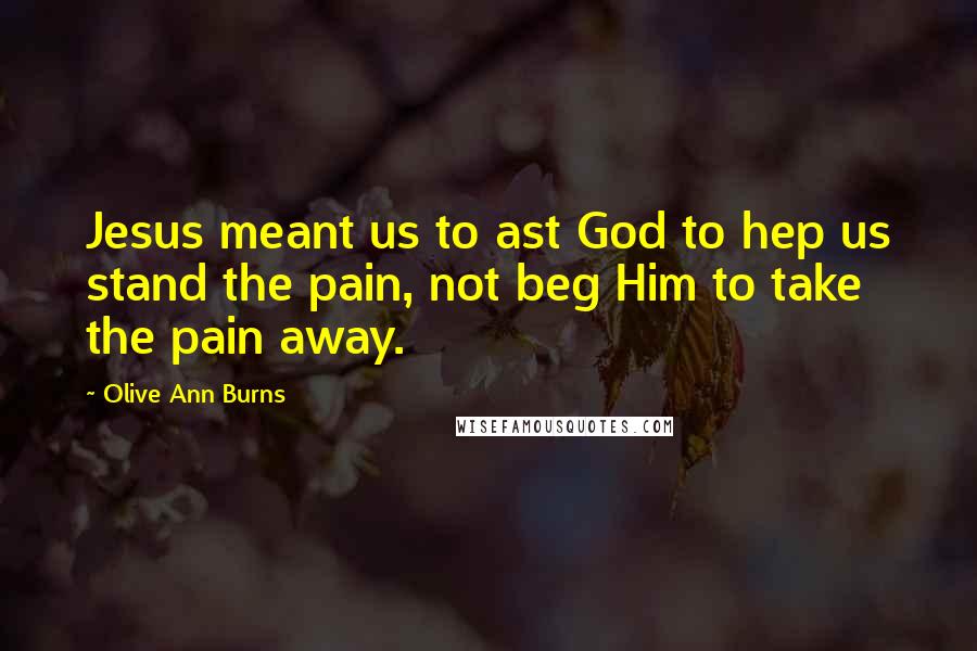Olive Ann Burns Quotes: Jesus meant us to ast God to hep us stand the pain, not beg Him to take the pain away.