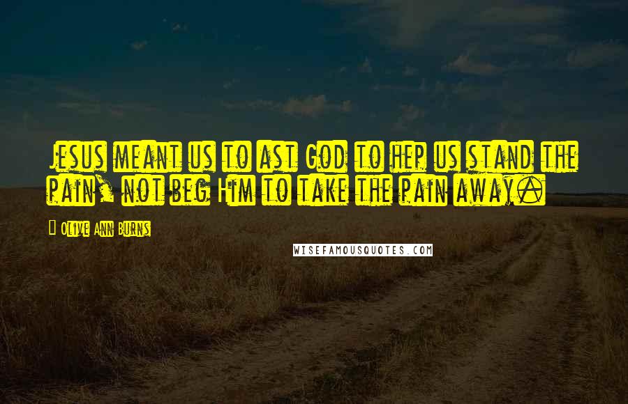 Olive Ann Burns Quotes: Jesus meant us to ast God to hep us stand the pain, not beg Him to take the pain away.