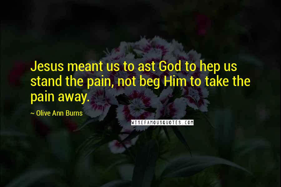 Olive Ann Burns Quotes: Jesus meant us to ast God to hep us stand the pain, not beg Him to take the pain away.