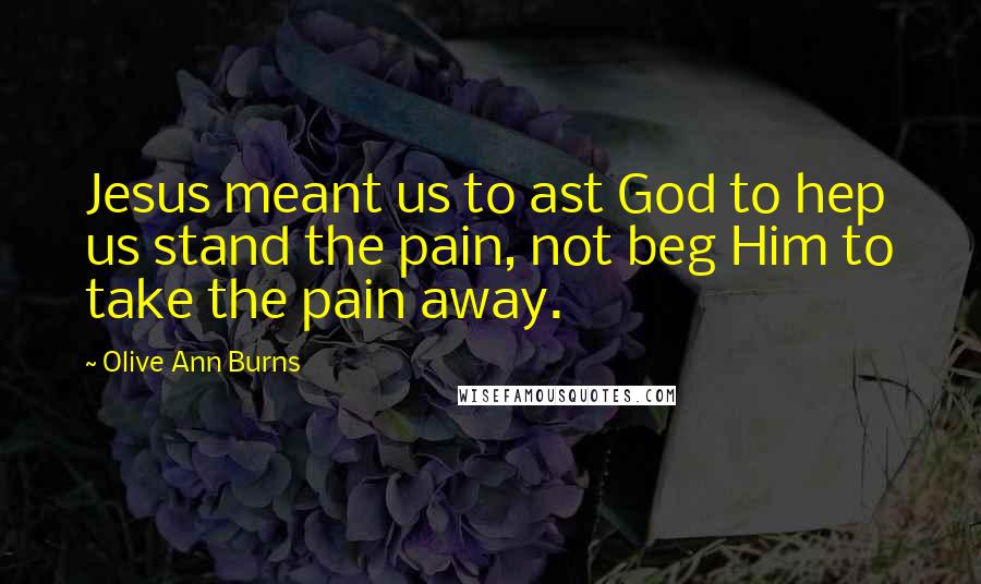 Olive Ann Burns Quotes: Jesus meant us to ast God to hep us stand the pain, not beg Him to take the pain away.