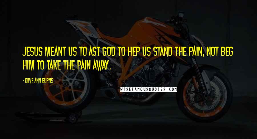 Olive Ann Burns Quotes: Jesus meant us to ast God to hep us stand the pain, not beg Him to take the pain away.