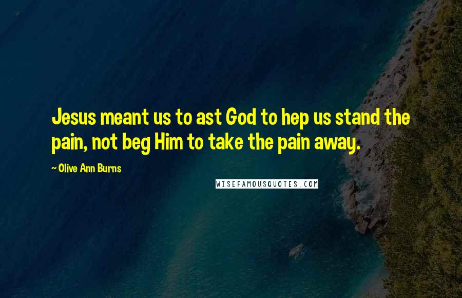 Olive Ann Burns Quotes: Jesus meant us to ast God to hep us stand the pain, not beg Him to take the pain away.