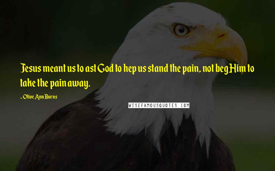 Olive Ann Burns Quotes: Jesus meant us to ast God to hep us stand the pain, not beg Him to take the pain away.