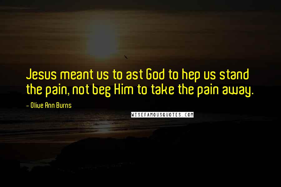 Olive Ann Burns Quotes: Jesus meant us to ast God to hep us stand the pain, not beg Him to take the pain away.