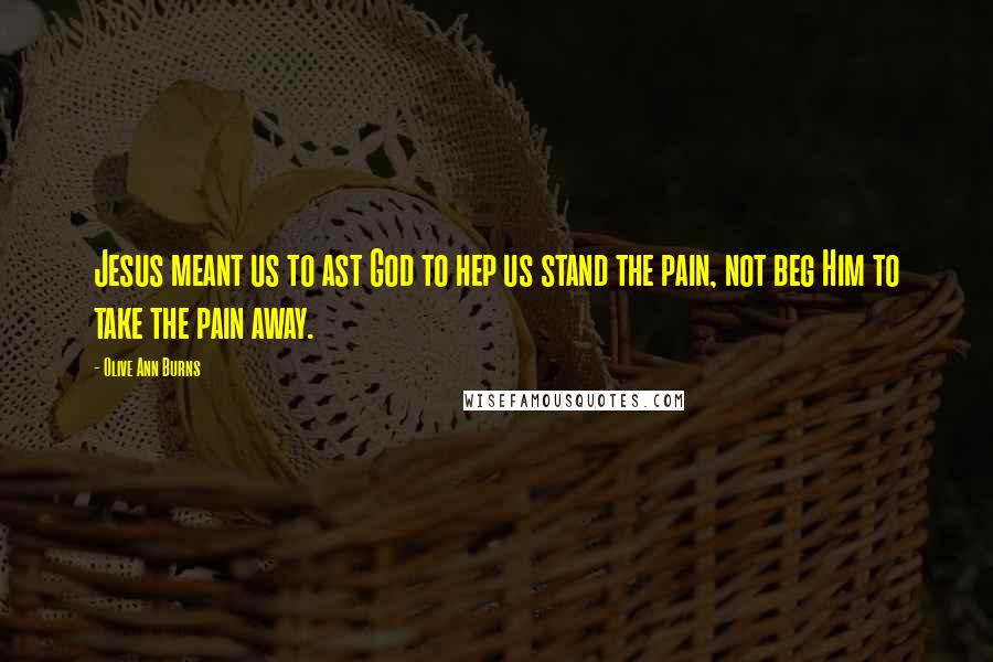 Olive Ann Burns Quotes: Jesus meant us to ast God to hep us stand the pain, not beg Him to take the pain away.