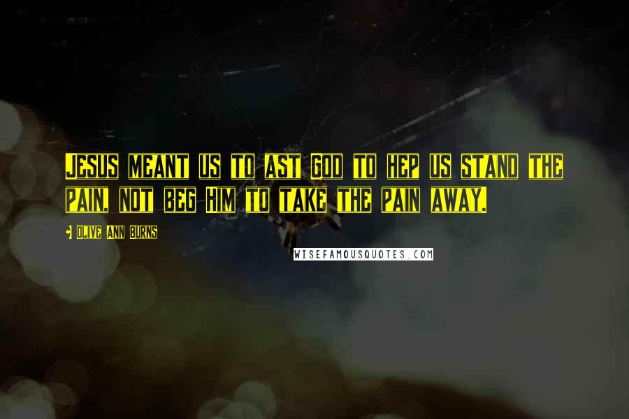 Olive Ann Burns Quotes: Jesus meant us to ast God to hep us stand the pain, not beg Him to take the pain away.