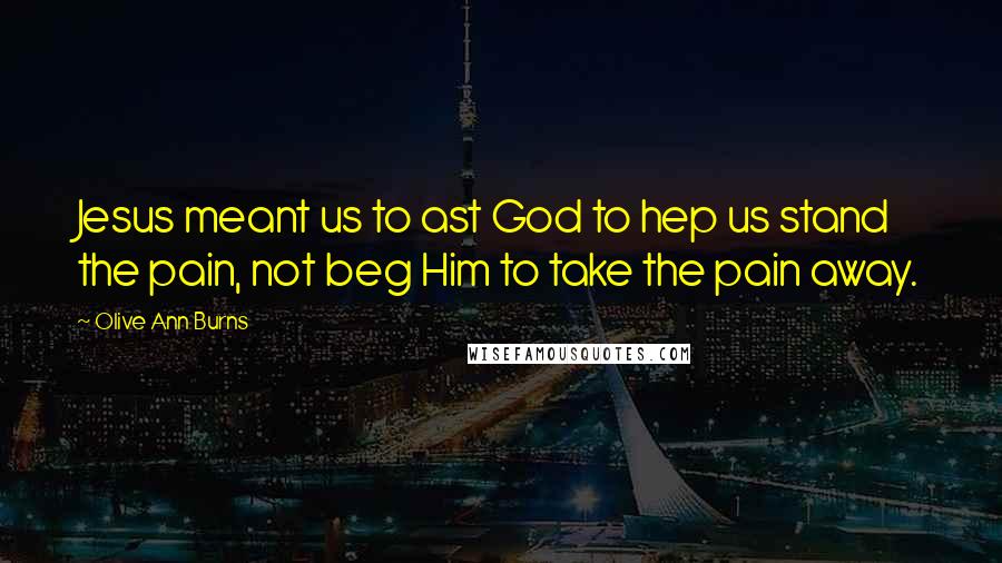 Olive Ann Burns Quotes: Jesus meant us to ast God to hep us stand the pain, not beg Him to take the pain away.