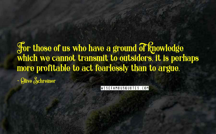 Olive Schreiner Quotes: For those of us who have a ground of knowledge which we cannot transmit to outsiders, it is perhaps more profitable to act fearlessly than to argue.