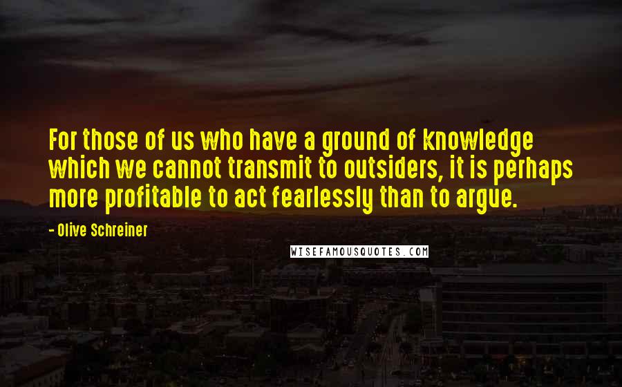Olive Schreiner Quotes: For those of us who have a ground of knowledge which we cannot transmit to outsiders, it is perhaps more profitable to act fearlessly than to argue.
