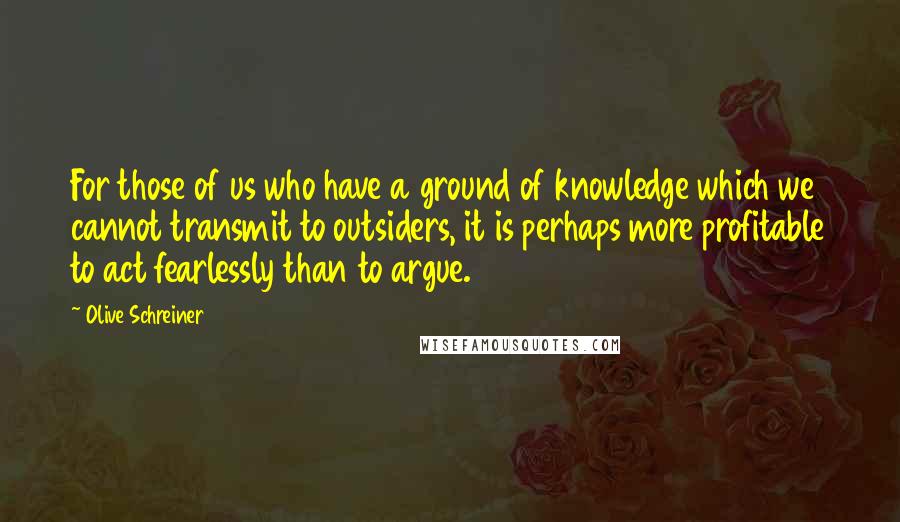 Olive Schreiner Quotes: For those of us who have a ground of knowledge which we cannot transmit to outsiders, it is perhaps more profitable to act fearlessly than to argue.