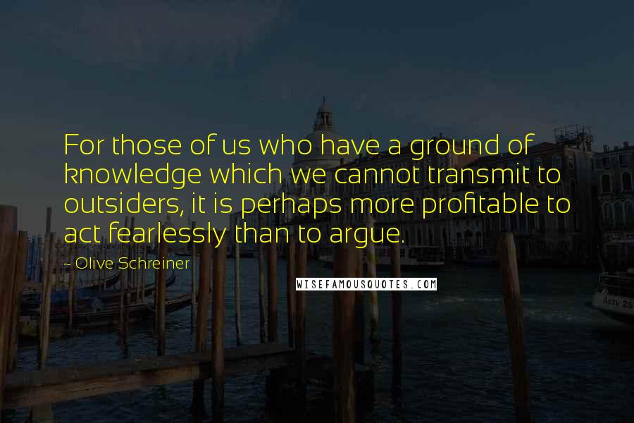 Olive Schreiner Quotes: For those of us who have a ground of knowledge which we cannot transmit to outsiders, it is perhaps more profitable to act fearlessly than to argue.