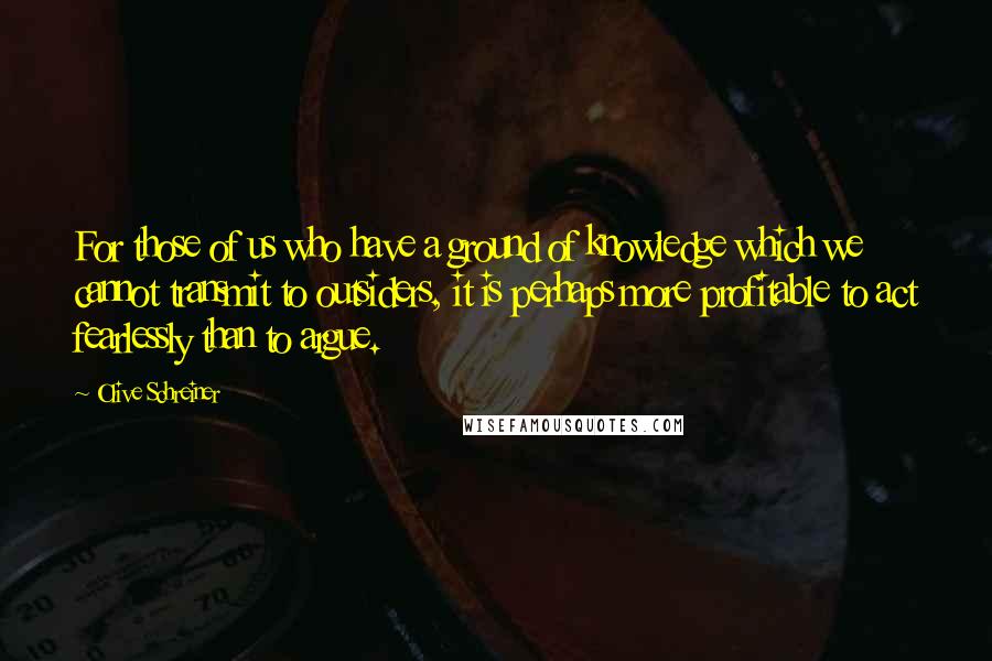 Olive Schreiner Quotes: For those of us who have a ground of knowledge which we cannot transmit to outsiders, it is perhaps more profitable to act fearlessly than to argue.