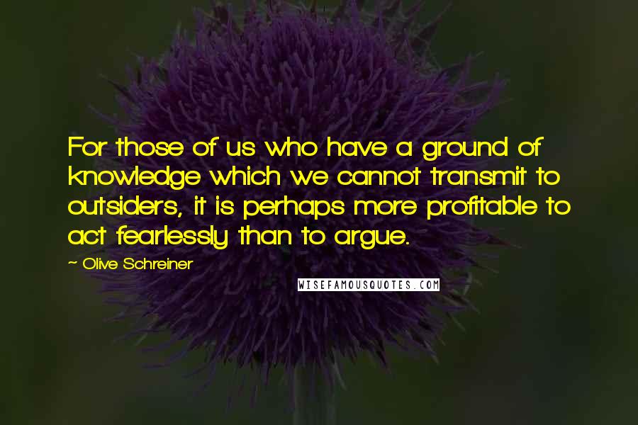 Olive Schreiner Quotes: For those of us who have a ground of knowledge which we cannot transmit to outsiders, it is perhaps more profitable to act fearlessly than to argue.