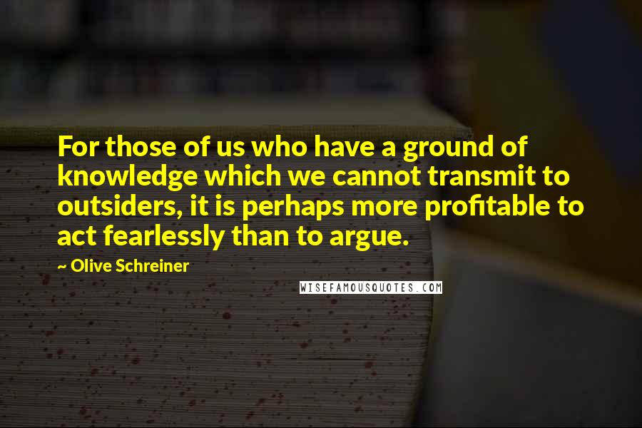 Olive Schreiner Quotes: For those of us who have a ground of knowledge which we cannot transmit to outsiders, it is perhaps more profitable to act fearlessly than to argue.
