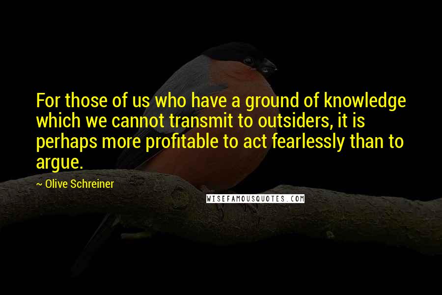 Olive Schreiner Quotes: For those of us who have a ground of knowledge which we cannot transmit to outsiders, it is perhaps more profitable to act fearlessly than to argue.