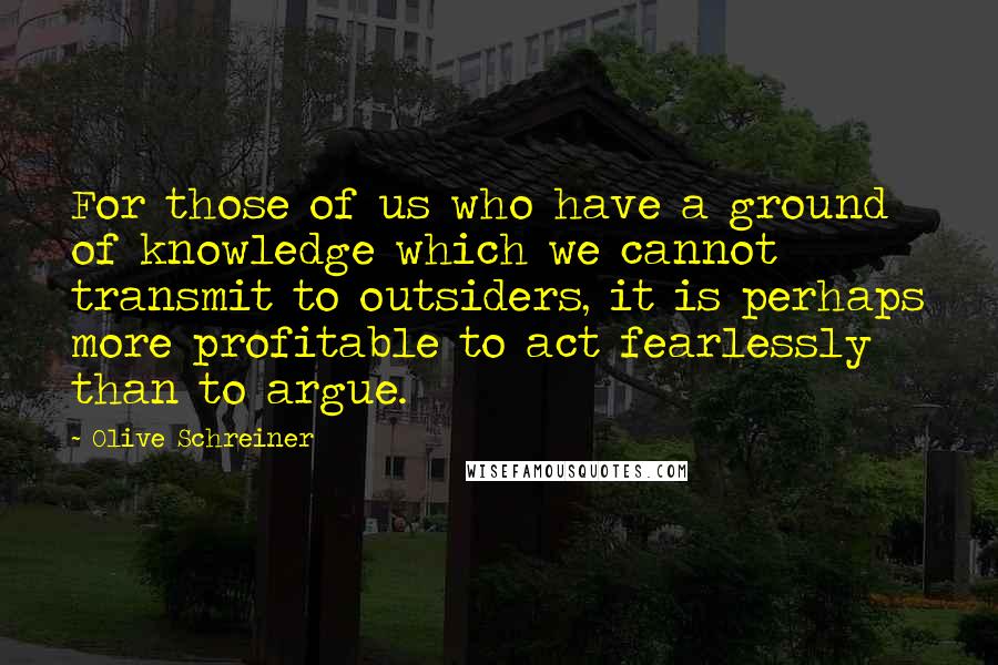 Olive Schreiner Quotes: For those of us who have a ground of knowledge which we cannot transmit to outsiders, it is perhaps more profitable to act fearlessly than to argue.
