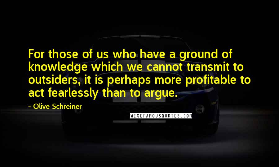 Olive Schreiner Quotes: For those of us who have a ground of knowledge which we cannot transmit to outsiders, it is perhaps more profitable to act fearlessly than to argue.