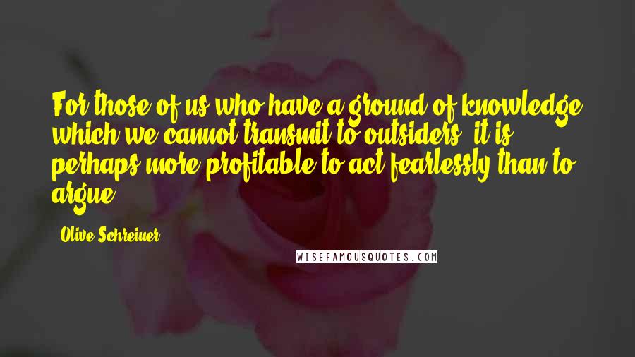 Olive Schreiner Quotes: For those of us who have a ground of knowledge which we cannot transmit to outsiders, it is perhaps more profitable to act fearlessly than to argue.