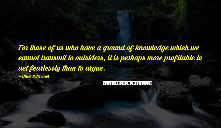 Olive Schreiner Quotes: For those of us who have a ground of knowledge which we cannot transmit to outsiders, it is perhaps more profitable to act fearlessly than to argue.